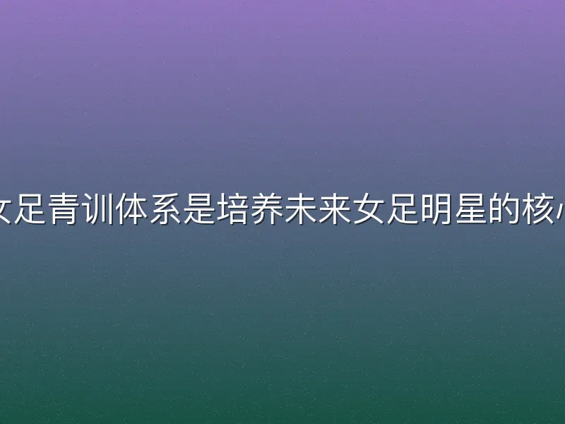 足球女足青训体系是培养未来女足明星的核心路径